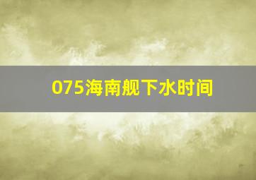 075海南舰下水时间