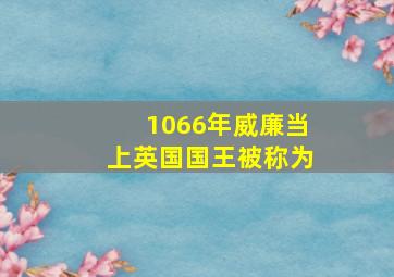 1066年威廉当上英国国王被称为