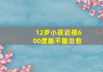 12岁小孩近视600度能不能治愈