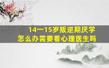 14一15岁叛逆期厌学怎么办需要看心理医生吗