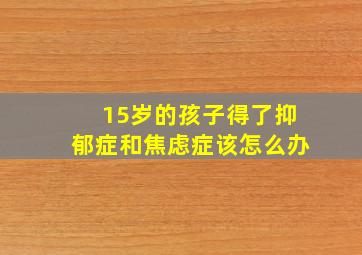 15岁的孩子得了抑郁症和焦虑症该怎么办