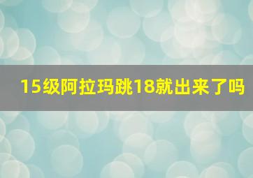 15级阿拉玛跳18就出来了吗