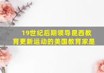 19世纪后期领导昆西教育更新运动的美国教育家是