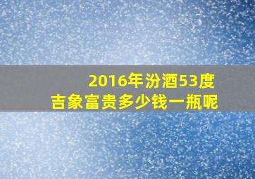 2016年汾酒53度吉象富贵多少钱一瓶呢