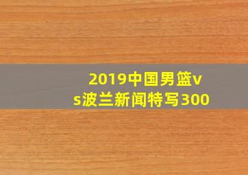 2019中国男篮vs波兰新闻特写300