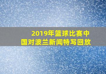 2019年篮球比赛中国对波兰新闻特写回放