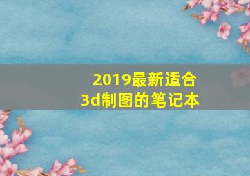 2019最新适合3d制图的笔记本