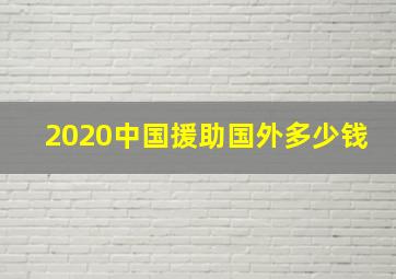 2020中国援助国外多少钱