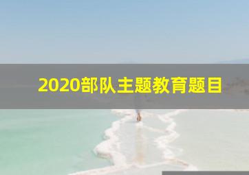 2020部队主题教育题目