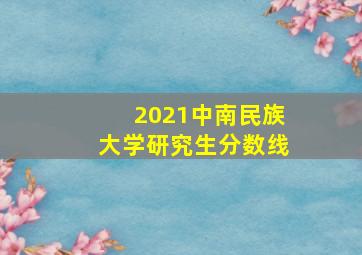 2021中南民族大学研究生分数线