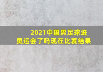 2021中国男足球进奥运会了吗现在比赛结果