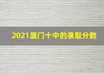 2021厦门十中的录取分数