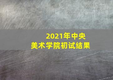 2021年中央美术学院初试结果