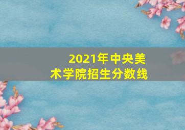 2021年中央美术学院招生分数线