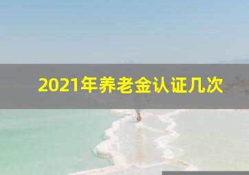 2021年养老金认证几次