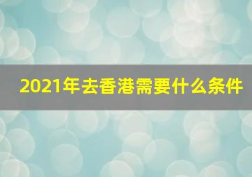 2021年去香港需要什么条件