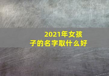 2021年女孩子的名字取什么好