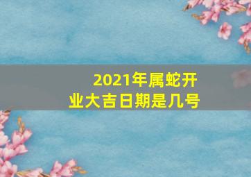 2021年属蛇开业大吉日期是几号