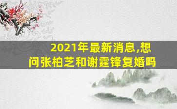 2021年最新消息,想问张柏芝和谢霆锋复婚吗