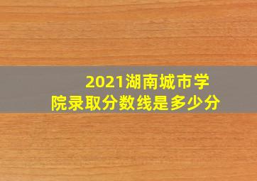 2021湖南城市学院录取分数线是多少分