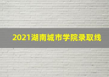 2021湖南城市学院录取线