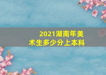 2021湖南年美术生多少分上本科