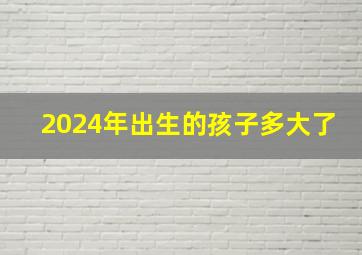 2024年出生的孩子多大了