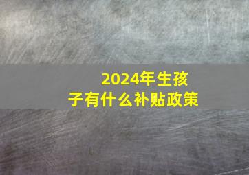 2024年生孩子有什么补贴政策