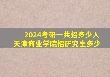 2024考研一共招多少人天津裔业学院招硏究生多少