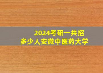 2024考研一共招多少人安微中医药大学