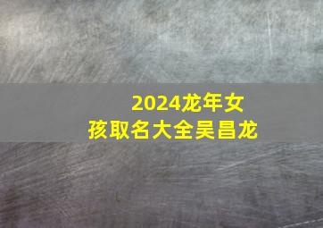 2024龙年女孩取名大全吴昌龙