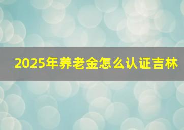 2025年养老金怎么认证吉林