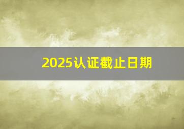 2025认证截止日期