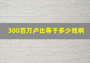 300百万卢比等于多少钱啊