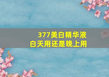 377美白精华液白天用还是晚上用