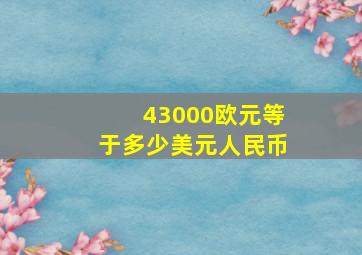 43000欧元等于多少美元人民币