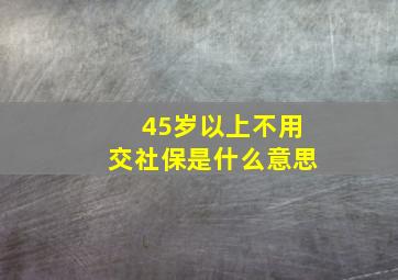 45岁以上不用交社保是什么意思