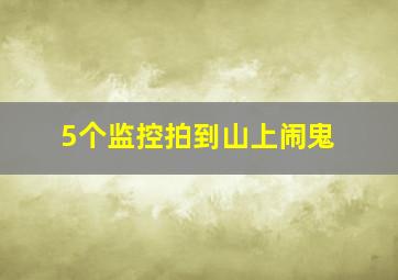 5个监控拍到山上闹鬼