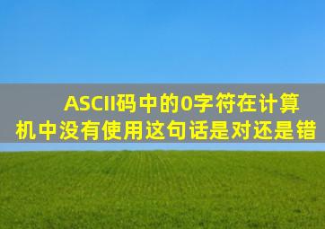 ASCII码中的0字符在计算机中没有使用这句话是对还是错