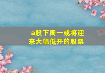 a股下周一或将迎来大幅低开的股票