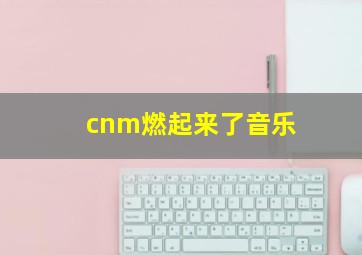 cnm燃起来了音乐