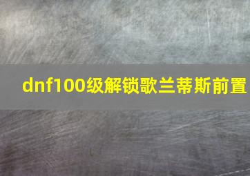 dnf100级解锁歌兰蒂斯前置