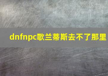 dnfnpc歌兰蒂斯去不了那里