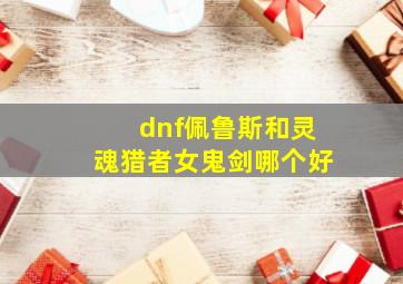 dnf佩鲁斯和灵魂猎者女鬼剑哪个好