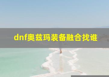 dnf奥兹玛装备融合找谁