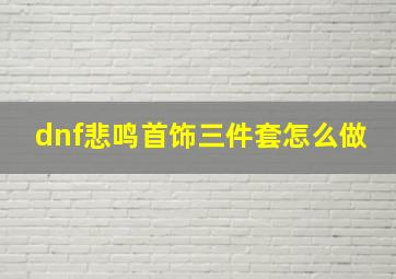 dnf悲鸣首饰三件套怎么做