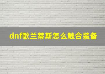 dnf歌兰蒂斯怎么触合装备