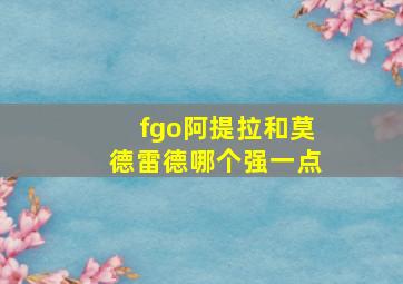 fgo阿提拉和莫德雷德哪个强一点