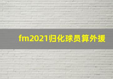 fm2021归化球员算外援