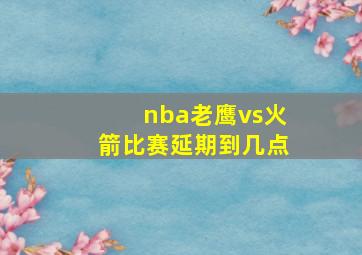 nba老鹰vs火箭比赛延期到几点